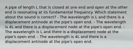 A pipe of length L that is closed at one end and open at the other end is resonating at its fundamental frequency. Which statement about the sound is correct? - The wavelength is L and there is a displacement antinode at the pipe's open end. - The wavelength is 4L and there is a displacement node at the pipe's open end. - The wavelength is L and there is a displacement node at the pipe's open end. - The wavelength is 4L and there is a displacement antinode at the pipe's open end.