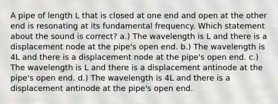 A pipe of length L that is closed at one end and open at the other end is resonating at its fundamental frequency. Which statement about the sound is correct? a.) The wavelength is L and there is a displacement node at the pipe's open end. b.) The wavelength is 4L and there is a displacement node at the pipe's open end. c.) The wavelength is L and there is a displacement antinode at the pipe's open end. d.) The wavelength is 4L and there is a displacement antinode at the pipe's open end.