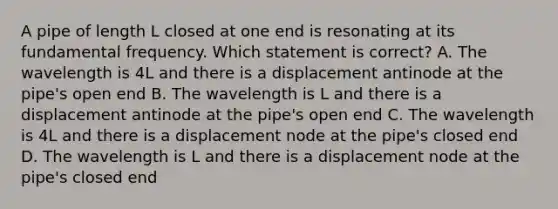 A pipe of length L closed at one end is resonating at its fundamental frequency. Which statement is correct? A. The wavelength is 4L and there is a displacement antinode at the pipe's open end B. The wavelength is L and there is a displacement antinode at the pipe's open end C. The wavelength is 4L and there is a displacement node at the pipe's closed end D. The wavelength is L and there is a displacement node at the pipe's closed end