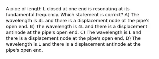 A pipe of length L closed at one end is resonating at its fundamental frequency. Which statement is correct? A) The wavelength is 4L and there is a displacement node at the pipe's open end. B) The wavelength is 4L and there is a displacement antinode at the pipe's open end. C) The wavelength is L and there is a displacement node at the pipe's open end. D) The wavelength is L and there is a displacement antinode at the pipe's open end.