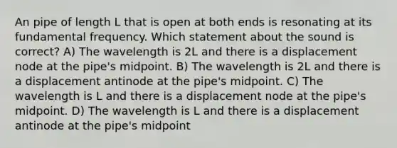 An pipe of length L that is open at both ends is resonating at its fundamental frequency. Which statement about the sound is correct? A) The wavelength is 2L and there is a displacement node at the pipe's midpoint. B) The wavelength is 2L and there is a displacement antinode at the pipe's midpoint. C) The wavelength is L and there is a displacement node at the pipe's midpoint. D) The wavelength is L and there is a displacement antinode at the pipe's midpoint