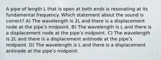 A pipe of length L that is open at both ends is resonating at its <a href='https://www.questionai.com/knowledge/k5zwDICw0w-fundamental-frequency' class='anchor-knowledge'>fundamental frequency</a>. Which statement about the sound is correct? A) The wavelength is 2L and there is a displacement node at the pipeʹs midpoint. B) The wavelength is L and there is a displacement node at the pipeʹs midpoint. C) The wavelength is 2L and there is a displacement antinode at the pipeʹs midpoint. D) The wavelength is L and there is a displacement antinode at the pipeʹs midpoint.