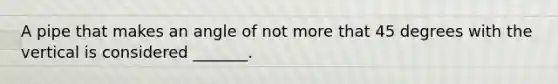 A pipe that makes an angle of not more that 45 degrees with the vertical is considered _______.