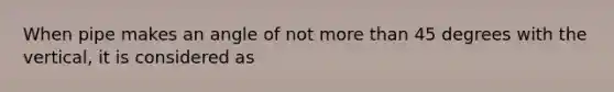 When pipe makes an angle of not more than 45 degrees with the vertical, it is considered as