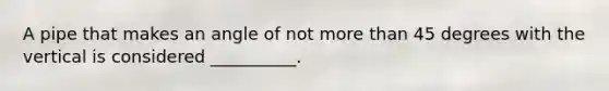 A pipe that makes an angle of not more than 45 degrees with the vertical is considered __________.