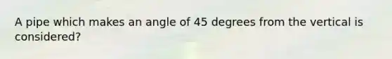 A pipe which makes an angle of 45 degrees from the vertical is considered?