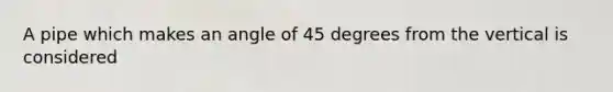 A pipe which makes an angle of 45 degrees from the vertical is considered