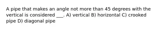 A pipe that makes an angle not more than 45 degrees with the vertical is considered ___. A) vertical B) horizontal C) crooked pipe D) diagonal pipe