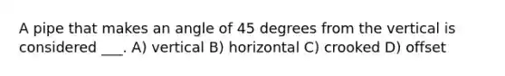 A pipe that makes an angle of 45 degrees from the vertical is considered ___. A) vertical B) horizontal C) crooked D) offset