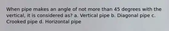 When pipe makes an angle of not more than 45 degrees with the vertical, it is considered as? a. Vertical pipe b. Diagonal pipe c. Crooked pipe d. Horizontal pipe