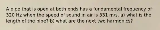 A pipe that is open at both ends has a fundamental frequency of 320 Hz when the speed of sound in air is 331 m/s. a) what is the length of the pipe? b) what are the next two harmonics?