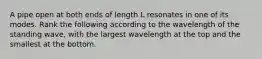 A pipe open at both ends of length L resonates in one of its modes. Rank the following according to the wavelength of the standing wave, with the largest wavelength at the top and the smallest at the bottom.