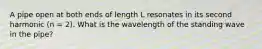 A pipe open at both ends of length L resonates in its second harmonic (n = 2). What is the wavelength of the standing wave in the pipe?