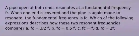 A pipe open at both ends resonates at a fundamental frequency f₀. When one end is covered and the pipe is again made to resonate, the fundamental frequency is fc. Which of the following expressions describes how these two resonant frequencies compare? a. fc = 3/2 f₀ b. fc = 0.5 f₀ c. fc = f₀ d. fc = 2f₀