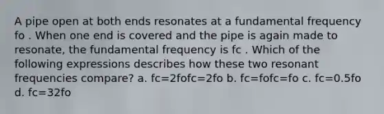 A pipe open at both ends resonates at a fundamental frequency fo . When one end is covered and the pipe is again made to resonate, the fundamental frequency is fc . Which of the following expressions describes how these two resonant frequencies compare? a. fc=2fofc=2fo b. fc=fofc=fo c. fc=0.5fo d. fc=32fo