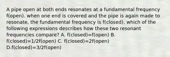 A pipe open at both ends resonates at a fundamental frequency f(open). when one end is covered and the pipe is again made to resonate, the fundamental frequency is f(closed). which of the following expressions describes how these two resonant frequencies compare? A. f(closed)=f(open) B. f(closed)=1/2f(open) C. f(closed)=2f(open) D.f(closed)=3/2f(open)