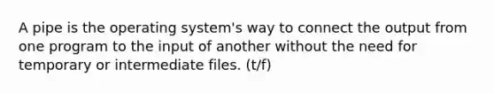 A pipe is the operating system's way to connect the output from one program to the input of another without the need for temporary or intermediate files. (t/f)