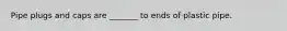 Pipe plugs and caps are _______ to ends of plastic pipe.