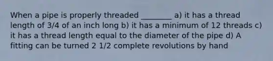 When a pipe is properly threaded ________ a) it has a thread length of 3/4 of an inch long b) it has a minimum of 12 threads c) it has a thread length equal to the diameter of the pipe d) A fitting can be turned 2 1/2 complete revolutions by hand