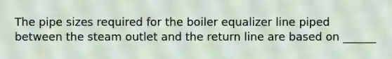 The pipe sizes required for the boiler equalizer line piped between the steam outlet and the return line are based on ______