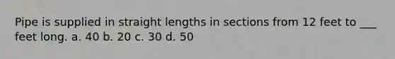 Pipe is supplied in straight lengths in sections from 12 feet to ___ feet long. a. 40 b. 20 c. 30 d. 50