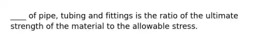 ____ of pipe, tubing and fittings is the ratio of the ultimate strength of the material to the allowable stress.