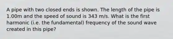 A pipe with two closed ends is shown. The length of the pipe is 1.00m and the speed of sound is 343 m/s. What is the first harmonic (i.e. the fundamental) frequency of the sound wave created in this pipe?