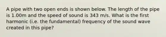 A pipe with two open ends is shown below. The length of the pipe is 1.00m and the speed of sound is 343 m/s. What is the first harmonic (i.e. the fundamental) frequency of the sound wave created in this pipe?