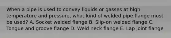 When a pipe is used to convey liquids or gasses at high temperature and pressure, what kind of welded pipe flange must be used? A. Socket welded flange B. Slip-on welded flange C. Tongue and groove flange D. Weld neck flange E. Lap joint flange