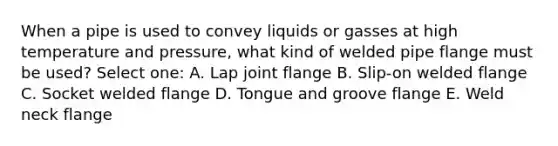 When a pipe is used to convey liquids or gasses at high temperature and pressure, what kind of welded pipe flange must be used? Select one: A. Lap joint flange B. Slip-on welded flange C. Socket welded flange D. Tongue and groove flange E. Weld neck flange