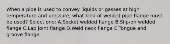 When a pipe is used to convey liquids or gasses at high temperature and pressure, what kind of welded pipe flange must be used? Select one: A.Socket welded flange B.Slip-on welded flange C.Lap joint flange D.Weld neck flange E.Tongue and groove flange