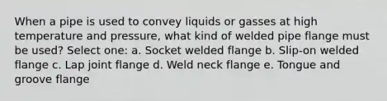 When a pipe is used to convey liquids or gasses at high temperature and pressure, what kind of welded pipe flange must be used? Select one: a. Socket welded flange b. Slip-on welded flange c. Lap joint flange d. Weld neck flange e. Tongue and groove flange