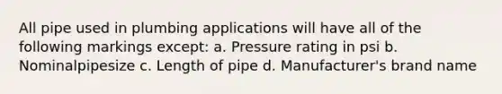 All pipe used in plumbing applications will have all of the following markings except: a. Pressure rating in psi b. Nominalpipesize c. Length of pipe d. Manufacturer's brand name