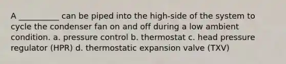 A __________ can be piped into the high-side of the system to cycle the condenser fan on and off during a low ambient condition. a. pressure control b. thermostat c. head pressure regulator (HPR) d. thermostatic expansion valve (TXV)