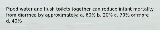 Piped water and flush toilets together can reduce infant mortality from diarrhea by approximately: a. 60% b. 20% c. 70% or more d. 40%