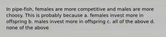 In pipe-fish, females are more competitive and males are more choosy. This is probably because a. females invest more in offspring b. males invest more in offspring c. all of the above d. none of the above