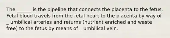 The ______ is the pipeline that connects the placenta to the fetus. Fetal blood travels from the fetal heart to the placenta by way of _ umbilical arteries and returns (nutrient enriched and waste free) to the fetus by means of _ umbilical vein.