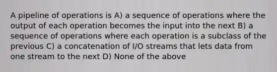 A pipeline of operations is A) a sequence of operations where the output of each operation becomes the input into the next B) a sequence of operations where each operation is a subclass of the previous C) a concatenation of I/O streams that lets data from one stream to the next D) None of the above