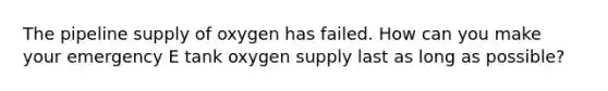 The pipeline supply of oxygen has failed. How can you make your emergency E tank oxygen supply last as long as possible?