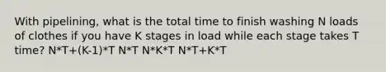 With pipelining, what is the total time to finish washing N loads of clothes if you have K stages in load while each stage takes T time? N*T+(K-1)*T N*T N*K*T N*T+K*T