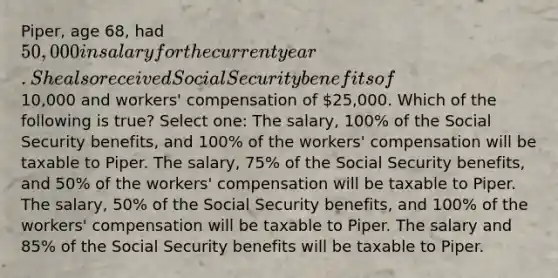 Piper, age 68, had 50,000 in salary for the current year. She also received Social Security benefits of10,000 and workers' compensation of 25,000. Which of the following is true? Select one: The salary, 100% of the Social Security benefits, and 100% of the workers' compensation will be taxable to Piper. The salary, 75% of the Social Security benefits, and 50% of the workers' compensation will be taxable to Piper. The salary, 50% of the Social Security benefits, and 100% of the workers' compensation will be taxable to Piper. The salary and 85% of the Social Security benefits will be taxable to Piper.