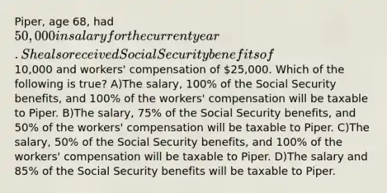 Piper, age 68, had 50,000 in salary for the current year. She also received Social Security benefits of10,000 and workers' compensation of 25,000. Which of the following is true? A)The salary, 100% of the Social Security benefits, and 100% of the workers' compensation will be taxable to Piper. B)The salary, 75% of the Social Security benefits, and 50% of the workers' compensation will be taxable to Piper. C)The salary, 50% of the Social Security benefits, and 100% of the workers' compensation will be taxable to Piper. D)The salary and 85% of the Social Security benefits will be taxable to Piper.