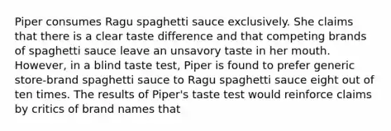 Piper consumes Ragu spaghetti sauce exclusively. She claims that there is a clear taste difference and that competing brands of spaghetti sauce leave an unsavory taste in her mouth. However, in a blind taste test, Piper is found to prefer generic store-brand spaghetti sauce to Ragu spaghetti sauce eight out of ten times. The results of Piper's taste test would reinforce claims by critics of brand names that