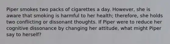 Piper smokes two packs of cigarettes a day. However, she is aware that smoking is harmful to her health; therefore, she holds two conflicting or dissonant thoughts. If Piper were to reduce her cognitive dissonance by changing her attitude, what might Piper say to herself?