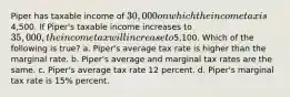 Piper has taxable income of 30,000 on which the income tax is4,500. If Piper's taxable income increases to 35,000, the income tax will increase to5,100. Which of the following is true? a. Piper's average tax rate is higher than the marginal rate. b. Piper's average and marginal tax rates are the same. c. Piper's average tax rate 12 percent. d. Piper's marginal tax rate is 15% percent.