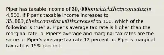 Piper has taxable income of 30,000 on which the income tax is4,500. If Piper's taxable income increases to 35,000, the income tax will increase to5,100. Which of the following is true? a. Piper's average tax rate is higher than the marginal rate. b. Piper's average and marginal tax rates are the same. c. Piper's average tax rate 12 percent. d. Piper's marginal tax rate is 15% percent.