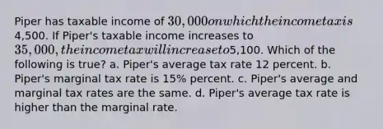 Piper has taxable income of 30,000 on which the income tax is4,500. If Piper's taxable income increases to 35,000, the income tax will increase to5,100. Which of the following is true? a. Piper's average tax rate 12 percent. b. Piper's marginal tax rate is 15% percent. c. Piper's average and marginal tax rates are the same. d. Piper's average tax rate is higher than the marginal rate.