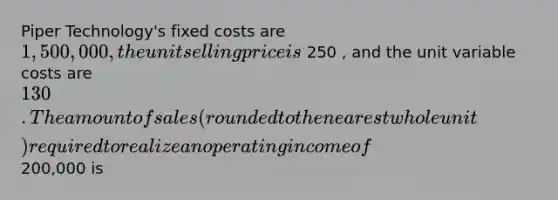 Piper Technology's fixed costs are 1,500,000 , the unit selling price is 250 , and the unit variable costs are 130 . The amount of sales ( rounded to the nearest whole unit ) required to realize an operating income of 200,000 is