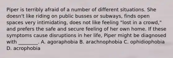 Piper is terribly afraid of a number of different situations. She doesn't like riding on public busses or subways, finds open spaces very intimidating, does not like feeling "lost in a crowd," and prefers the safe and secure feeling of her own home. If these symptoms cause disruptions in her life, Piper might be diagnosed with ________. A. agoraphobia B. arachnophobia C. ophidiophobia D. acrophobia