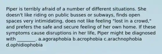 Piper is terribly afraid of a number of different situations. She doesn't like riding on public busses or subways, finds open spaces very intimidating, does not like feeling "lost in a crowd," and prefers the safe and secure feeling of her own home. If these symptoms cause disruptions in her life, Piper might be diagnosed with ________. a.agoraphobia b.acrophobia c.arachnophobia d.ophidiophobia